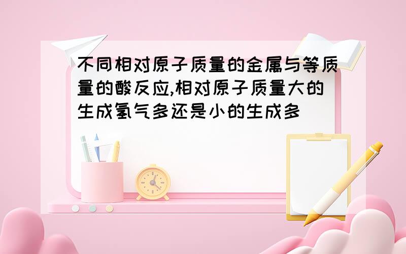 不同相对原子质量的金属与等质量的酸反应,相对原子质量大的生成氢气多还是小的生成多