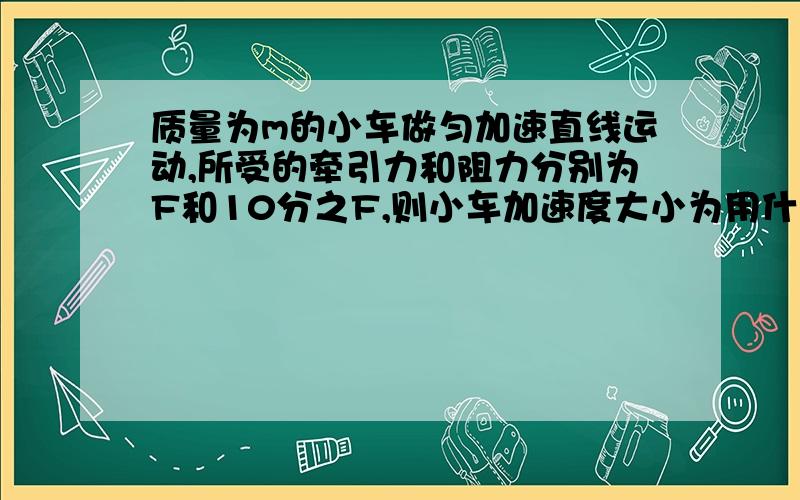 质量为m的小车做匀加速直线运动,所受的牵引力和阻力分别为F和10分之F,则小车加速度大小为用什么公式.