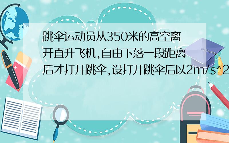 跳伞运动员从350米的高空离开直升飞机,自由下落一段距离后才打开跳伞,设打开跳伞后以2m/s^2的加速度匀减速下降,到达地面时的速度为4m/s,求他下落的总时间及自由下落的距离..要完整过程..