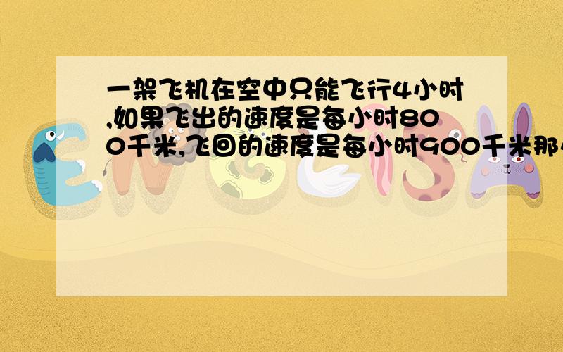 一架飞机在空中只能飞行4小时,如果飞出的速度是每小时800千米,飞回的速度是每小时900千米那么这架飞机最多飞行——千米就应返回?