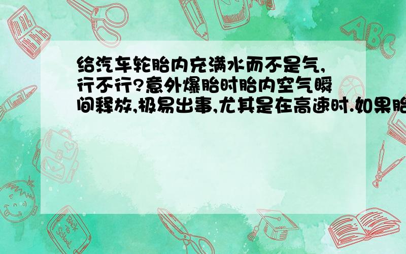 给汽车轮胎内充满水而不是气,行不行?意外爆胎时胎内空气瞬间释放,极易出事,尤其是在高速时.如果胎内是水甚至是较稠的浆糊状流体,意外爆胎时,胎瘪就会有个缓冲过程,会减少事故严重程