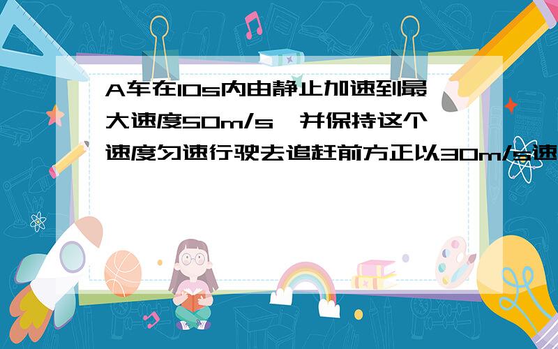 A车在10s内由静止加速到最大速度50m/s,并保持这个速度匀速行驶去追赶前方正以30m/s速度匀速行驶的B车,A...A车在10s内由静止加速到最大速度50m/s,并保持这个速度匀速行驶去追赶前方正以30m/s速