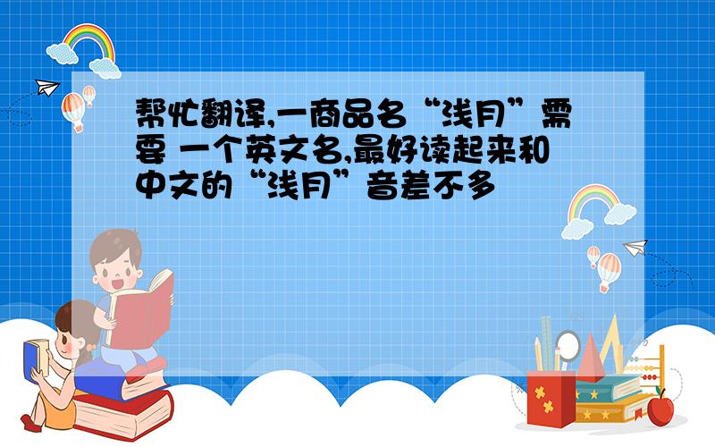 帮忙翻译,一商品名“浅月”需要 一个英文名,最好读起来和中文的“浅月”音差不多