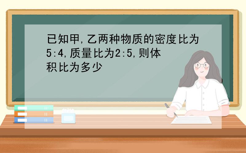 已知甲,乙两种物质的密度比为5:4,质量比为2:5,则体积比为多少