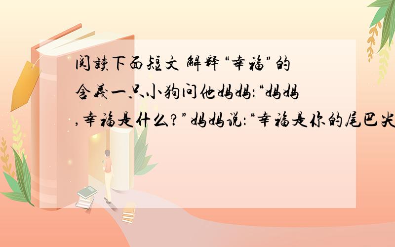 阅读下面短文 解释“幸福”的含义一只小狗问他妈妈：“妈妈,幸福是什么?”妈妈说：“幸福是你的尾巴尖.”于是小狗每天都试图咬到它的尾巴尖,以求得到幸福.可无论它怎么努力,还是不能