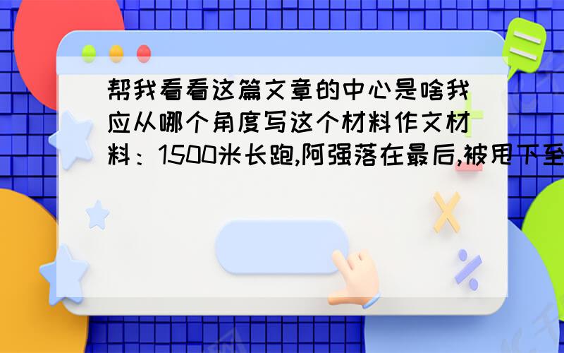 帮我看看这篇文章的中心是啥我应从哪个角度写这个材料作文材料：1500米长跑,阿强落在最后,被甩下至少100米,我事后埋怨他：“要是我,早就半途撤了,跑什么跑,大家都感到你丢了班级的脸面