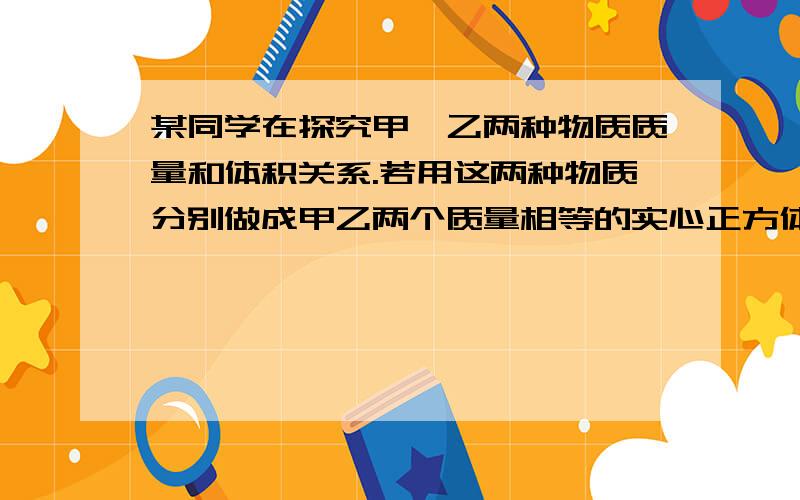 某同学在探究甲、乙两种物质质量和体积关系.若用这两种物质分别做成甲乙两个质量相等的实心正方体.把它们平放在水平地面上,则两物体对水平地面的压强之比P甲：P乙为_________.(已知ρ甲