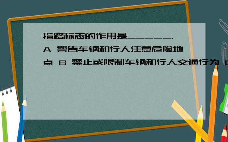 指路标志的作用是_____.A 警告车辆和行人注意危险地点 B 禁止或限制车辆和行人交通行为 C 指示车辆和行人行进 D 传递道路方向、地点、距离信息