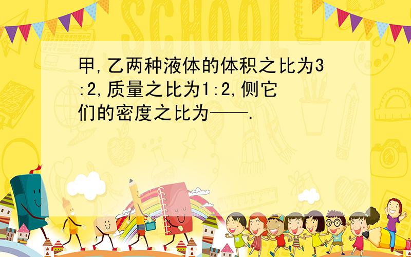 甲,乙两种液体的体积之比为3:2,质量之比为1:2,侧它们的密度之比为——.