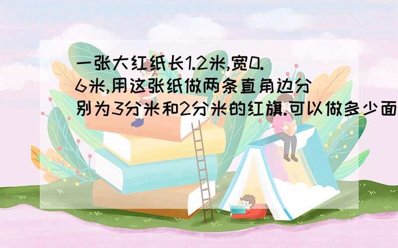 一张大红纸长1.2米,宽0.6米,用这张纸做两条直角边分别为3分米和2分米的红旗.可以做多少面?三角形的红