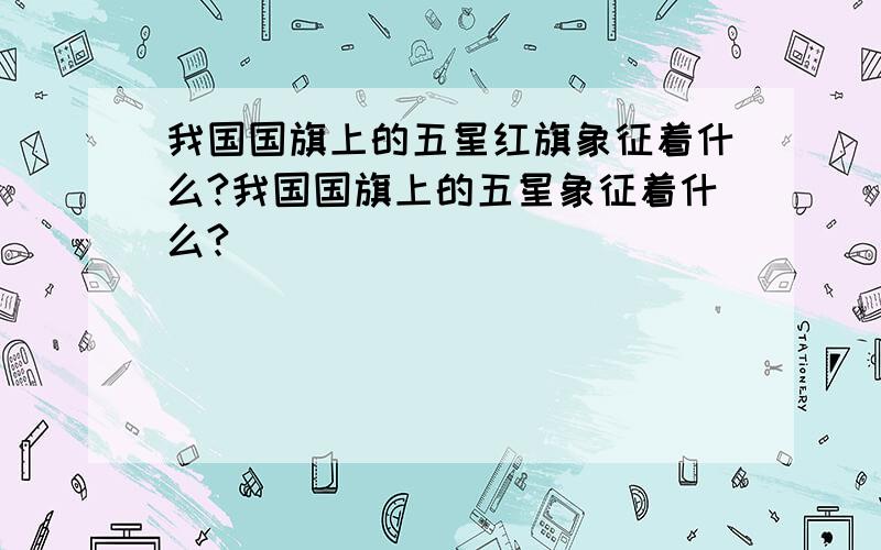 我国国旗上的五星红旗象征着什么?我国国旗上的五星象征着什么?