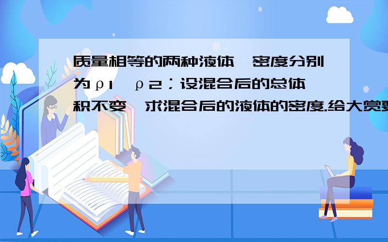 质量相等的两种液体,密度分别为ρ1、ρ2；设混合后的总体积不变,求混合后的液体的密度.给大赏要认真回答,仔细检查自己有无做错了的地方.（最高赏2000）