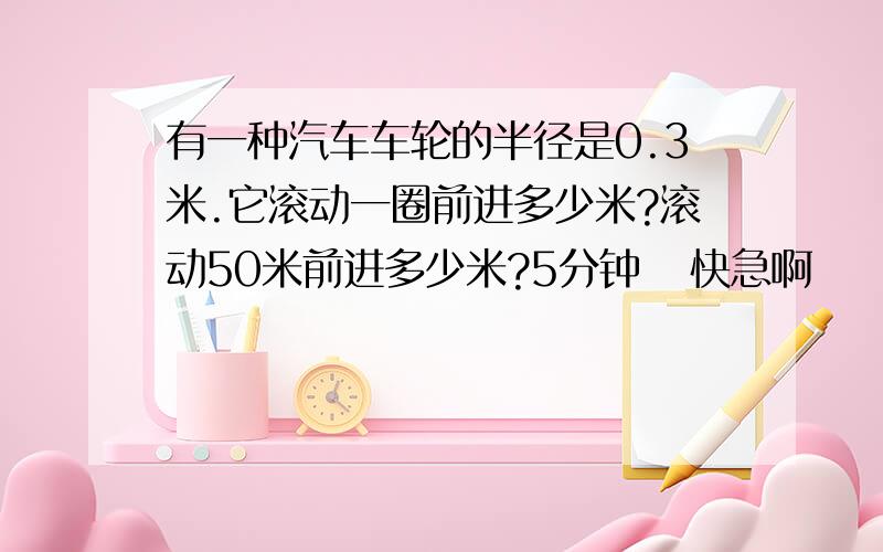 有一种汽车车轮的半径是0.3米.它滚动一圈前进多少米?滚动50米前进多少米?5分钟   快急啊