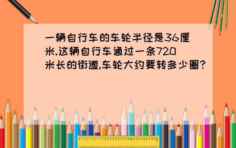 一辆自行车的车轮半径是36厘米.这辆自行车通过一条720米长的街道,车轮大约要转多少圈?