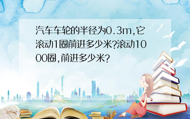 汽车车轮的半径为0.3m,它滚动1圈前进多少米?滚动1000圈,前进多少米?