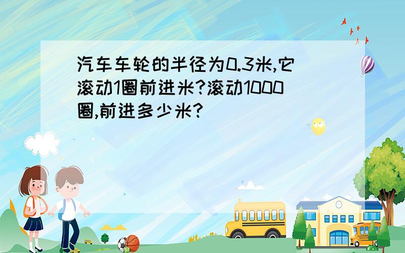 汽车车轮的半径为0.3米,它滚动1圈前进米?滚动1000圈,前进多少米?