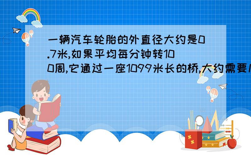 一辆汽车轮胎的外直径大约是0.7米,如果平均每分钟转100周,它通过一座1099米长的桥,大约需要几分钟?要有算式的