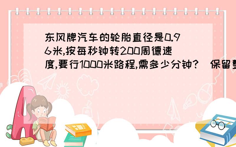 东风牌汽车的轮胎直径是0.96米,按每秒钟转200周德速度,要行1000米路程,需多少分钟?[保留整数]
