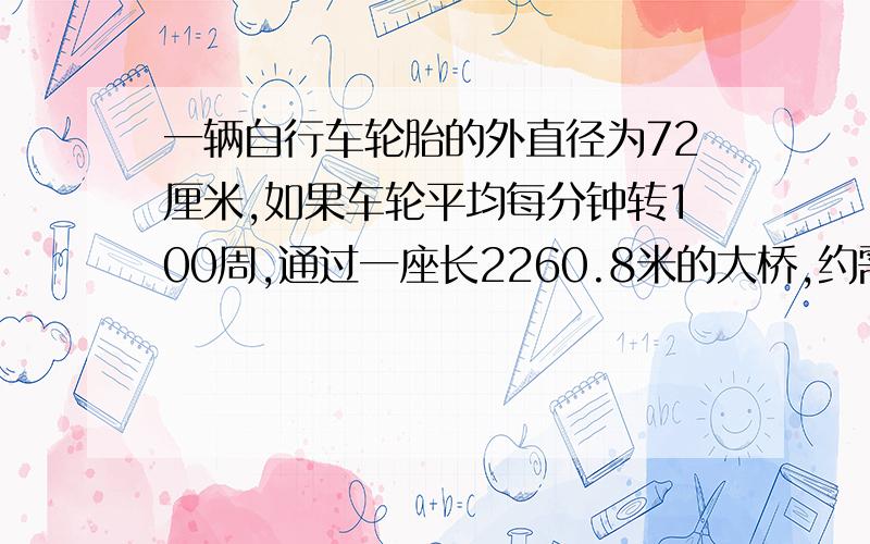 一辆自行车轮胎的外直径为72厘米,如果车轮平均每分钟转100周,通过一座长2260.8米的大桥,约需几分钟?