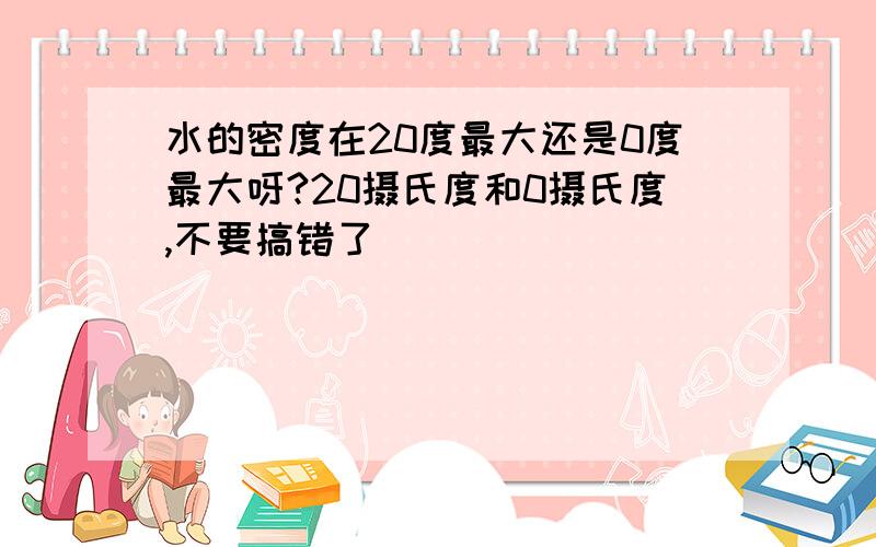 水的密度在20度最大还是0度最大呀?20摄氏度和0摄氏度,不要搞错了