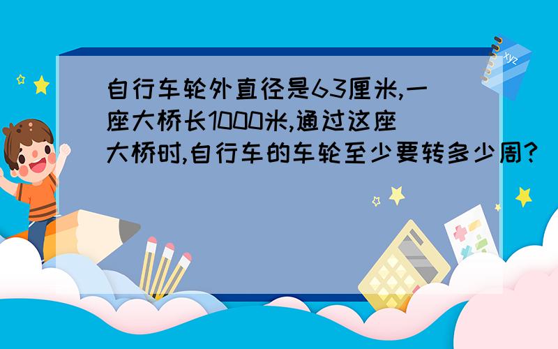 自行车轮外直径是63厘米,一座大桥长1000米,通过这座大桥时,自行车的车轮至少要转多少周?（结果保留整数.）