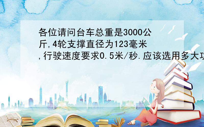 各位请问台车总重是3000公斤,4轮支撑直径为123毫米,行驶速度要求0.5米/秒.应该选用多大功率电机驱动.