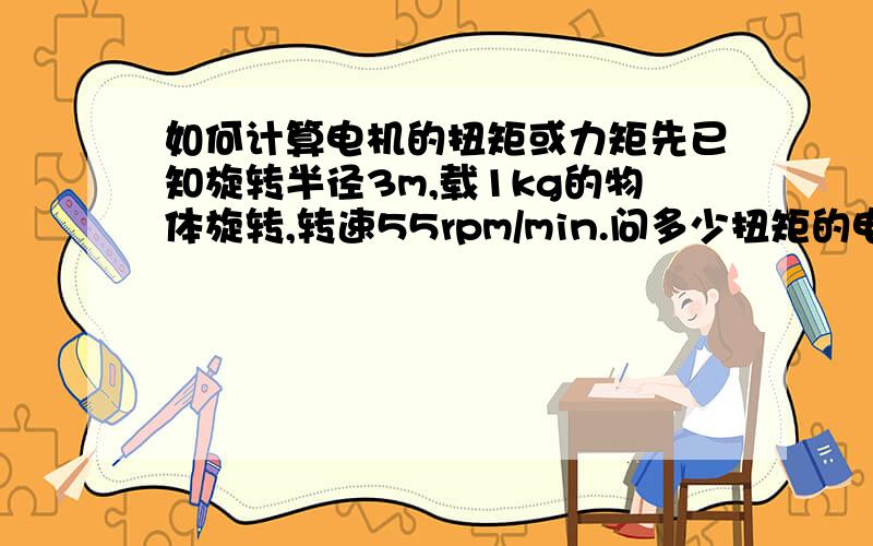 如何计算电机的扭矩或力矩先已知旋转半径3m,载1kg的物体旋转,转速55rpm/min.问多少扭矩的电机才能带动它旋转,产生10g的离心力?