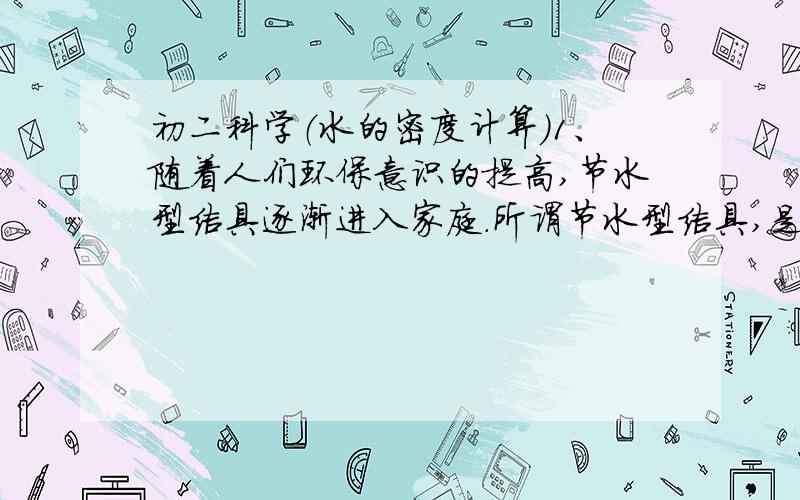 初二科学（水的密度计算）1、随着人们环保意识的提高,节水型洁具逐渐进入家庭.所谓节水型洁具,是指每冲洗1次消耗的水量为6升以内的洁具.某家庭新安装了一套冲洗1次消耗水量为5升的节