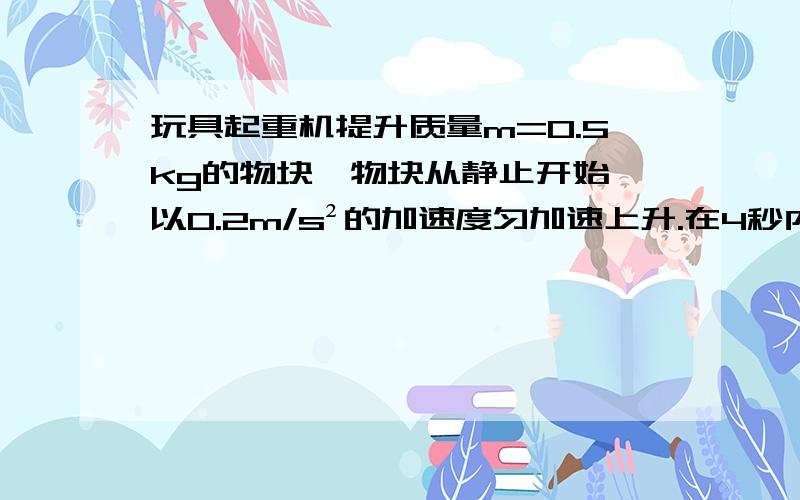 玩具起重机提升质量m=0.5kg的物块,物块从静止开始,以0.2m/s²的加速度匀加速上升.在4秒内物体的势能增加了——J,机械能增加了——J,起重机对物体做的功为——J（g取10m/s²）