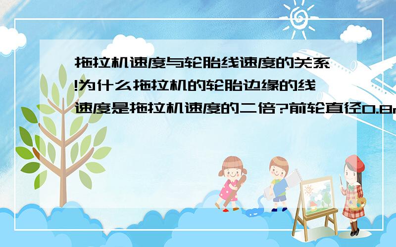 拖拉机速度与轮胎线速度的关系!为什么拖拉机的轮胎边缘的线速度是拖拉机速度的二倍?前轮直径0.8m后轮直径1.25m.麻烦写出推到过程!