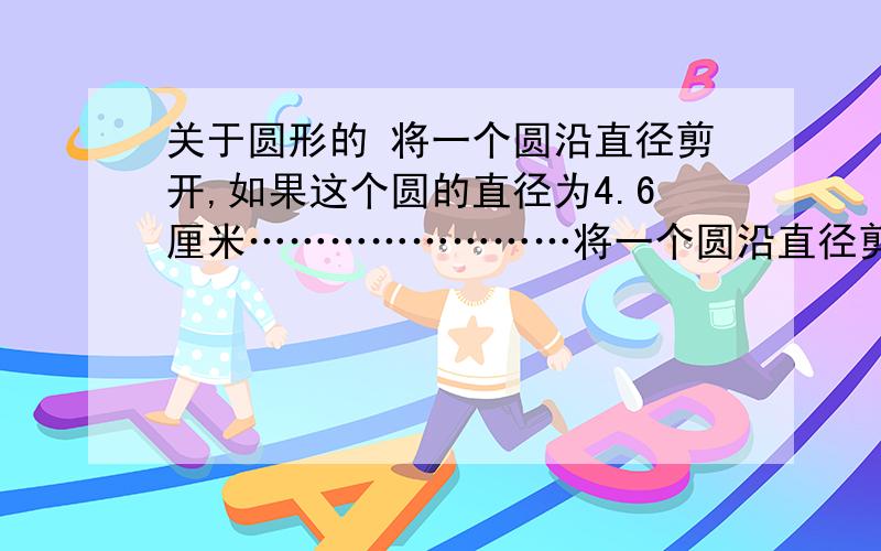 关于圆形的 将一个圆沿直径剪开,如果这个圆的直径为4.6厘米……………………将一个圆沿直径剪开,如果这个圆的直径为4.6厘米,那么现在他们周长的和比原来的周长（ ）（ ）厘米.