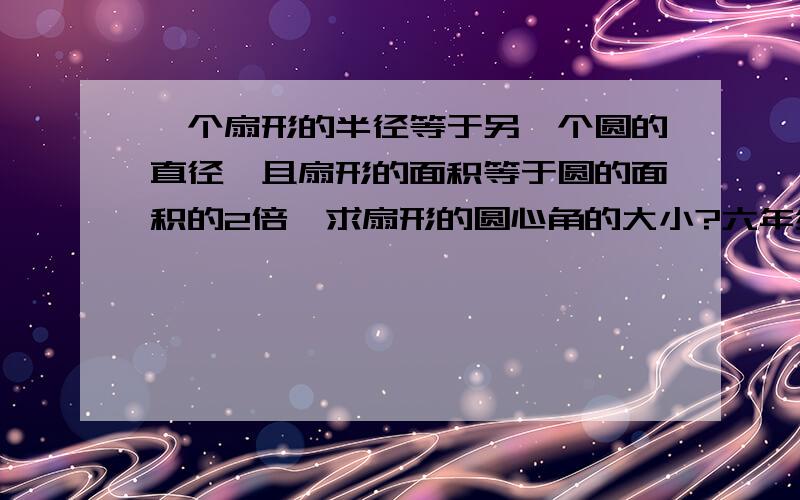 一个扇形的半径等于另一个圆的直径,且扇形的面积等于圆的面积的2倍,求扇形的圆心角的大小?六年级的. 要能看懂.  希望马上得到答案