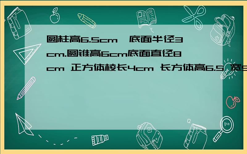 圆柱高6.5cm,底面半径3cm.圆锥高6cm底面直径8cm 正方体棱长4cm 长方体高6.5 宽5 长8cm（求体积）直接写答案也行,