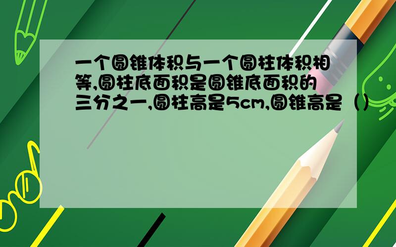 一个圆锥体积与一个圆柱体积相等,圆柱底面积是圆锥底面积的三分之一,圆柱高是5cm,圆锥高是（）