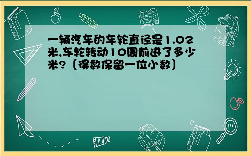 一辆汽车的车轮直径是1.02米,车轮转动10周前进了多少米?〔得数保留一位小数〕