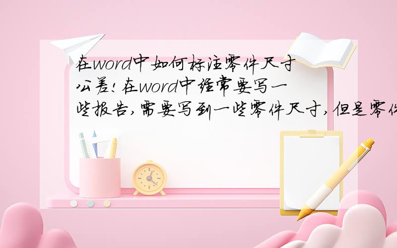 在word中如何标注零件尺寸公差!在word中经常要写一些报告,需要写到一些零件尺寸,但是零件都有上下公差,不知道在word中如何正确标注我说的是word中  你说的是在表格里面吧？？