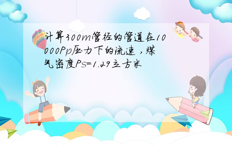 计算300m管径的管道在10000Pp压力下的流速 ,煤气密度Ps=1.29立方米