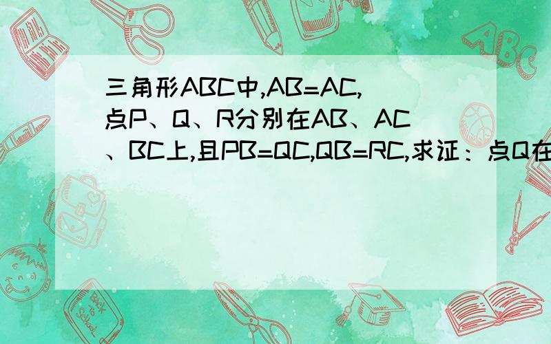 三角形ABC中,AB=AC,点P、Q、R分别在AB、AC、BC上,且PB=QC,QB=RC,求证：点Q在PR的垂直平分线上.图是外面一个大等腰三角形,里面是一个小三角形,但经过证明后里面的小三角形也会是个小等腰三角形,