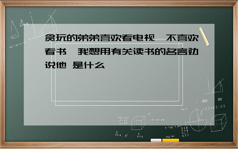 贪玩的弟弟喜欢看电视,不喜欢看书,我想用有关读书的名言劝说他 是什么