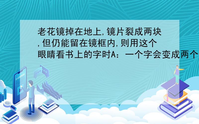 老花镜掉在地上,镜片裂成两块,但仍能留在镜框内,则用这个眼睛看书上的字时A：一个字会变成两个字 B：看不到字 C：仍能看到一个完整的字 D：仍能看到一个完整的字,只是字上有一条缝