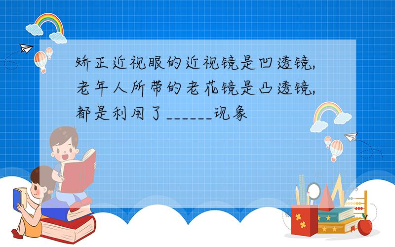 矫正近视眼的近视镜是凹透镜,老年人所带的老花镜是凸透镜,都是利用了______现象