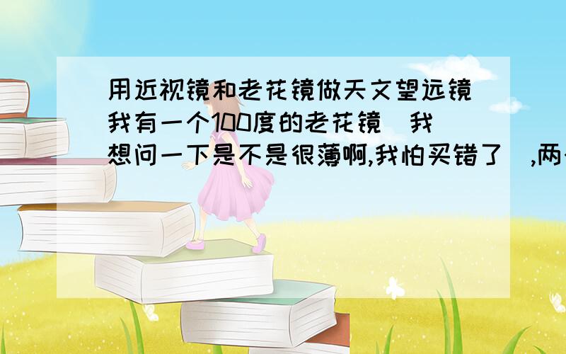 用近视镜和老花镜做天文望远镜我有一个100度的老花镜（我想问一下是不是很薄啊,我怕买错了）,两个焦距是35CM和24CM的放大镜,两个焦距是4CM和2.1CM的折叠放大镜.要怎么才能做出好的望远镜