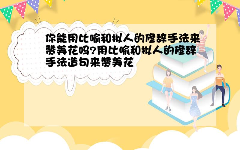 你能用比喻和拟人的修辞手法来赞美花吗?用比喻和拟人的修辞手法造句来赞美花