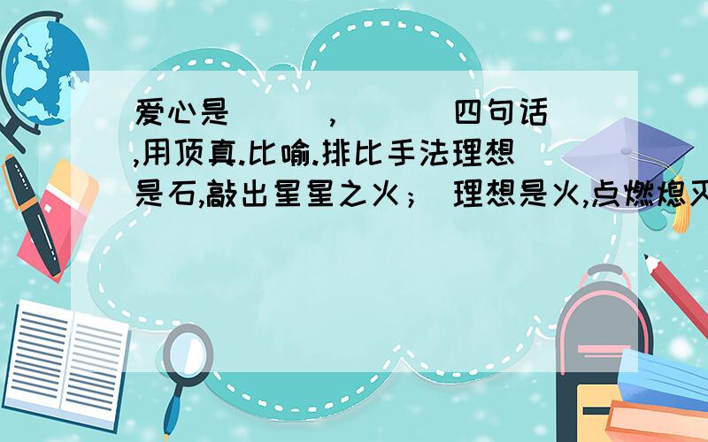 爱心是___,___ 四句话,用顶真.比喻.排比手法理想是石,敲出星星之火； 理想是火,点燃熄灭的灯； 理想是灯,照亮夜行的路； 理想是路,引你走到黎明.