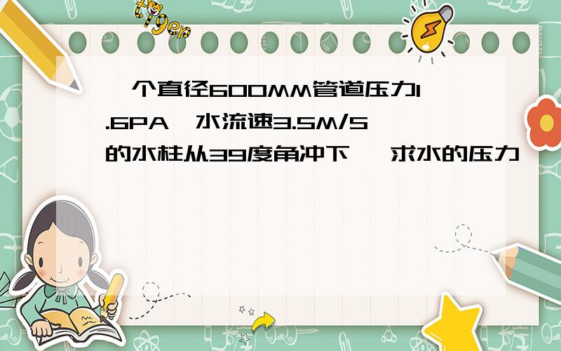 一个直径600MM管道压力1.6PA,水流速3.5M/S的水柱从39度角冲下 ,求水的压力