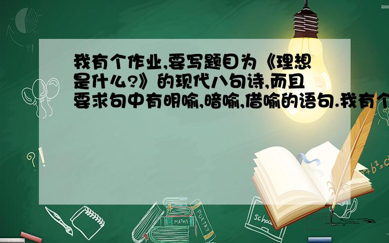 我有个作业,要写题目为《理想是什么?》的现代八句诗,而且要求句中有明喻,暗喻,借喻的语句.我有个作业,要写题目为《理想是什么?》的现代八句诗,而且要求句中有明喻,暗喻和借喻的语句.