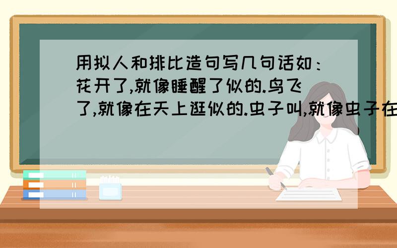 用拟人和排比造句写几句话如：花开了,就像睡醒了似的.鸟飞了,就像在天上逛似的.虫子叫,就像虫子在说话是的.一切都活了,要做什么,就做什么.要怎么样,就怎么样,都是自由的.