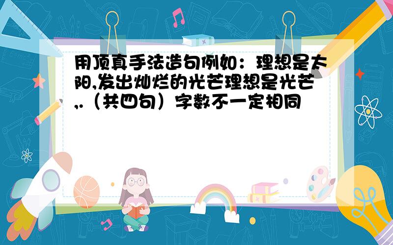 用顶真手法造句例如：理想是太阳,发出灿烂的光芒理想是光芒,.（共四句）字数不一定相同