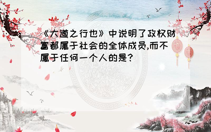 《大道之行也》中说明了政权财富都属于社会的全体成员,而不属于任何一个人的是?