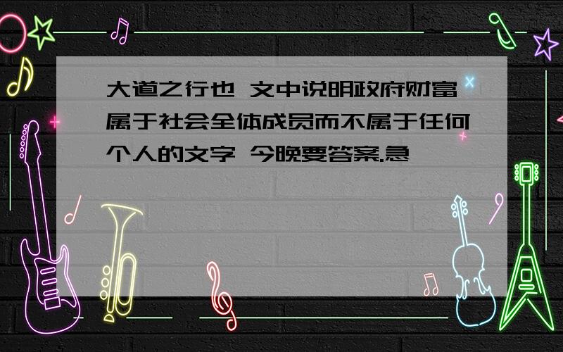 大道之行也 文中说明政府财富属于社会全体成员而不属于任何个人的文字 今晚要答案.急